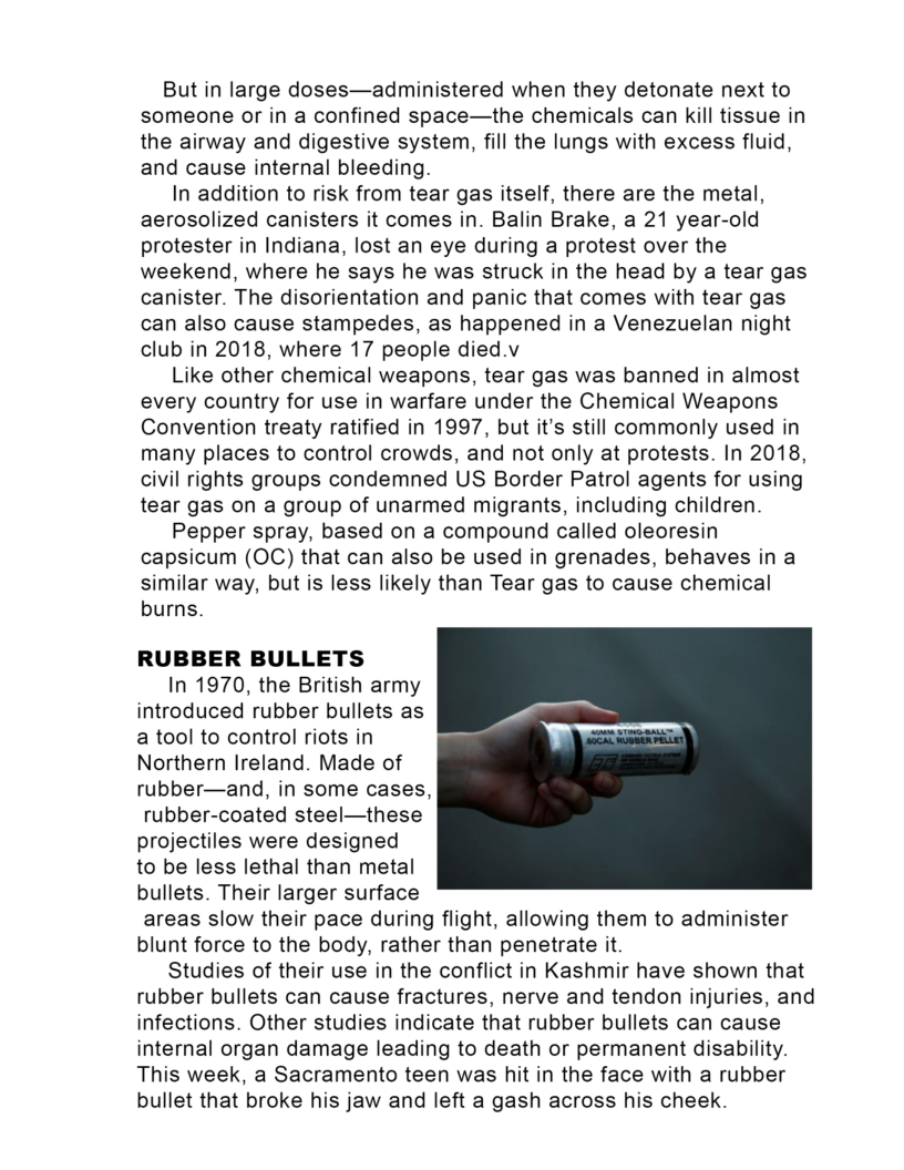 But in large doses—administered when they detonate next to
someone or in a confined space—the chemicals can kill tissue in
the airway and digestive system, fill the lungs with excess fluid,
and cause internal bleeding.

In addition to risk from tear gas itself, there are the metal,
aerosolized canisters it comes in. Balin Brake, a 21 year-old
protester in Indiana, lost an eye during a protest over the
weekend, where he says he was struck in the head by a tear gas
canister. The disorientation and panic that comes with tear gas
can also cause stampedes, as happened in a Venezuelan night
club in 2018, where 17 people died.v

Like other chemical weapons, tear gas was banned in almost
every country for use in warfare under the Chemical Weapons
Convention treaty ratified in 1997, but it’s still commonly used in
many places to control crowds, and not only at protests. In 2018,
civil rights groups condemned US Border Patrol agents for using
tear gas on a group of unarmed migrants, including children

Pepper spray, based on a compound called oleoresin
capsicum (OC) that can also be used in grenades, behaves ina
similar way, but is less likely than Tear gas to cause chemical
burns.

RUBBER BULLETS

In 1970, the British army
introduced rubber bullets as
a tool to control riots in
Northern Ireland. Made of
rubber—and, in some cases,
rubber-coated steel—these
projectiles were designed
to be less lethal than metal
bullets. Their larger surface
areas slow their pace during flight, allowing them to administer
blunt force to the body, rather than penetrate it.

Studies of their use in the conflict in Kashmir have shown that
rubber bullets can cause fractures, nerve and tendon injuries, and
infections. Other studies indicate that rubber bullets can cause
internal organ damage leading to death or permanent disability.
This week, a Sacramento teen was hit in the face with a rubber
bullet that broke his jaw and left a gash across his cheek.

 
